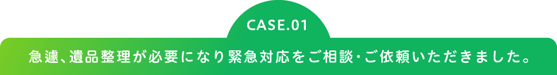 CASE.01 急遽、遺品整理が必要になり緊急対応をご相談・ご依頼いただきました。