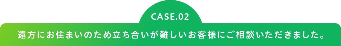 CASE.02 遠方にお住まいのため立ち合いが難しいお客様にご相談いただきました。