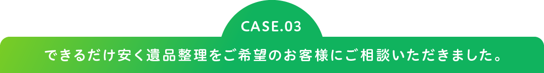 CASE.03 できるだけ安く遺品整理をご希望のお客様にご相談いただきました。